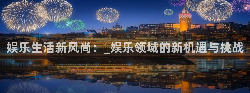 聚富welcome3平台登录注册：娱乐生活新风尚：_娱乐领域的新机遇与挑战
