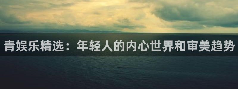 聚富welcome平台注册入口：青娱乐精选：年轻人的内心世界和审美趋势