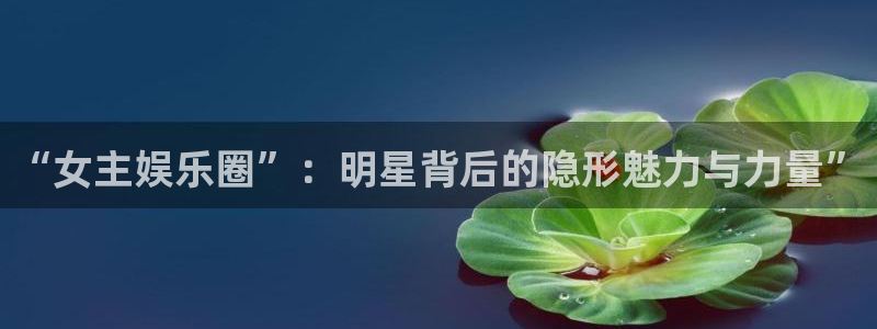 聚富welcome体育f开户：“女主娱乐圈”：明星背后的隐形魅力与力量”